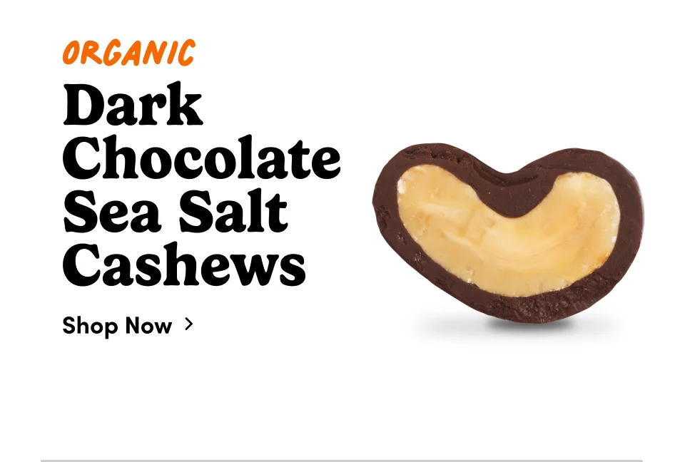 Organic Dark Chocolate Sea Salt Cashews; Shop now Organic Dark Chocolate Sea Salt Cashews; Shop now