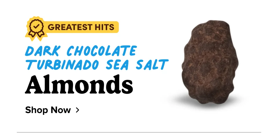 Dark Chocolate Turbinado Sea Salt Almonds; Shop now Dark Chocolate Turbinado Sea Salt Almonds; Shop now