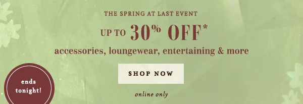 The Spring At Last Event Up to 30% Off* accessories, loungewear, entertaining & more Shop Now ends tonight!