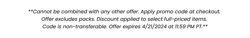 **Cannot be combined with any other offer. Apply promo code at checkout. Offer excludes packs. Discount applied to select full-priced items. Code is non-transferable. Offer expires 4/21/2024 at 11:59 PM PT.** **Cannot be combined with any other offer. Apply promo code at checkout. Offer excludes packs. Discount applied to select full-priced items. Code is non-transferable. Offer expires 4/21/2024 at 11:59 PM PT.**