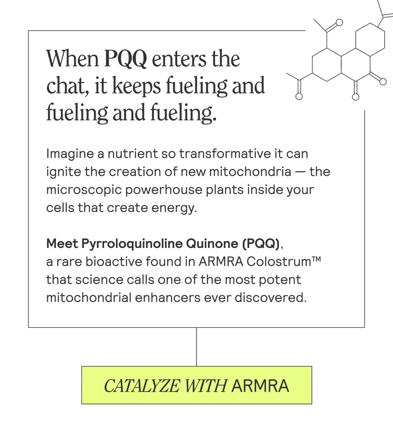 When PQQ enters the  chat, it keeps fueling and fueling and fueling.  Imagine a nutrient so transformative it can ignite the creation of new mitochondria — the microscopic powerhouse plants inside your cells that create energy.  Meet Pyrroloquinoline Quinone (PQQ),  a rare bioactive found in ARMRA Colostrum™ that science calls one of the most potent mitochondrial enhancers ever discovered. CATALYZE WITH ARMRA