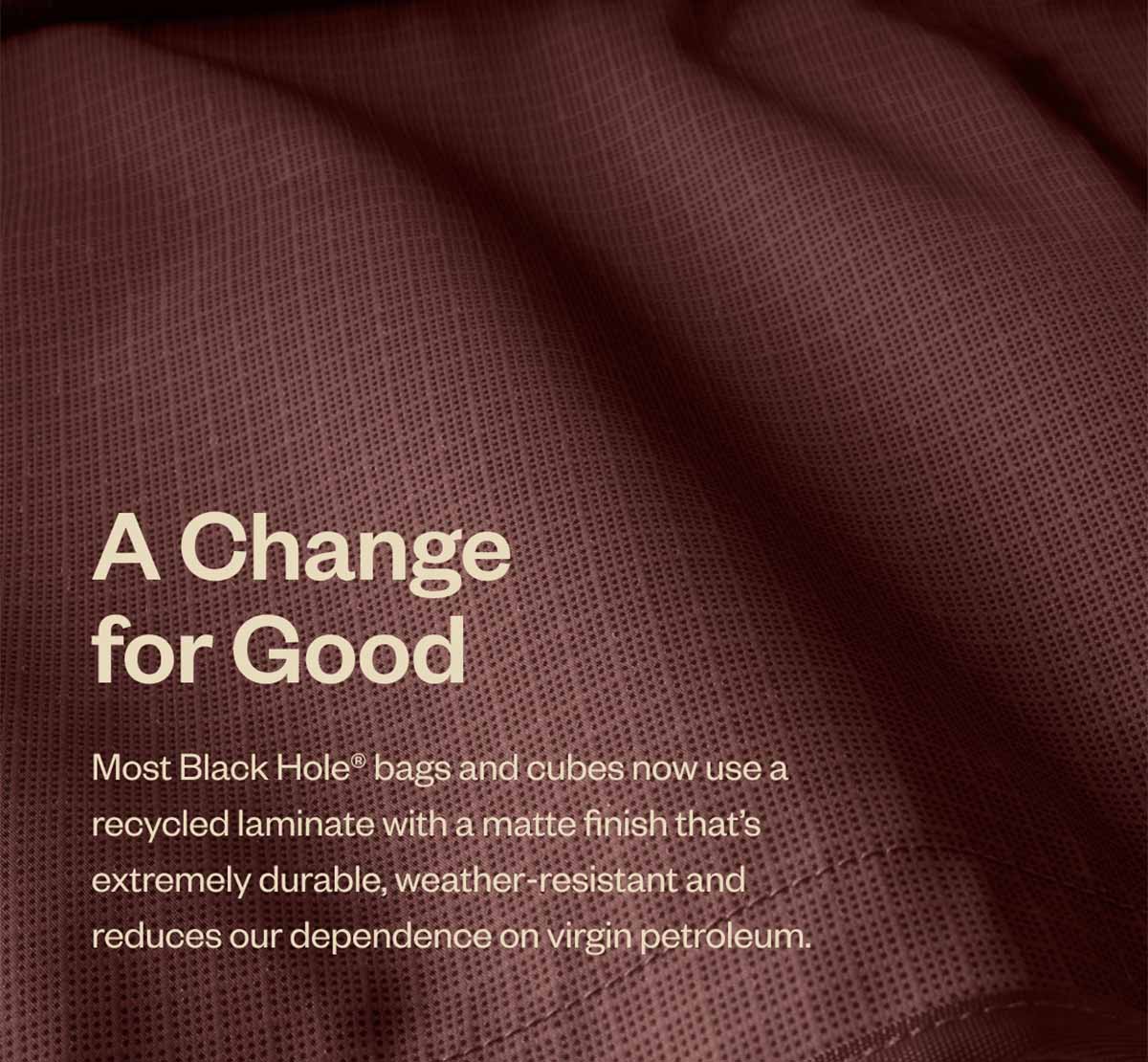 A Change for Good. Most Black Hole bags and cubes now use a recycled laminate with a matte finish that’s extremely durable, weather-resistant and reduces our dependence on virgin petroleum.