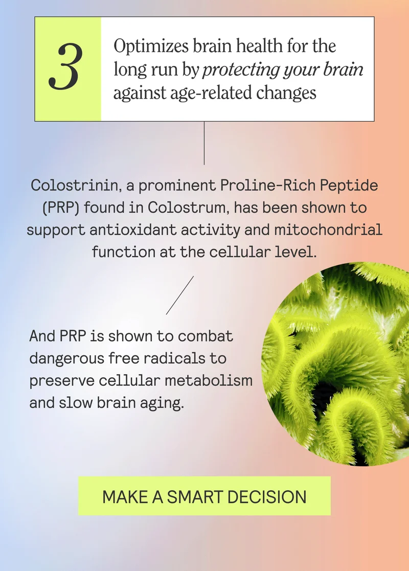 3 - Optimizes brain health for the long run by protecting your brain against age-related changes  Colostrinin, a prominent Proline-Rich Peptide (PRP) found in colostrum, has been shown to support antioxidant activity and mitochondrial function at the cellular level. PRP combats dangerous free radicals to preserve cellular metabolism and slow down brain aging.