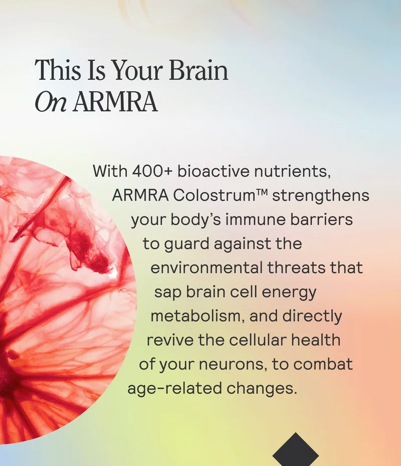 This Is Your Brain On ARMRA. With 400+ bioactive nutrients, ARMRA Colostrum™ strengthens your body’s immune barriers to guard against the environmental threats that sap brain cell energy metabolism, and directly revive the cellular health of your neurons, to combat age-related changes.