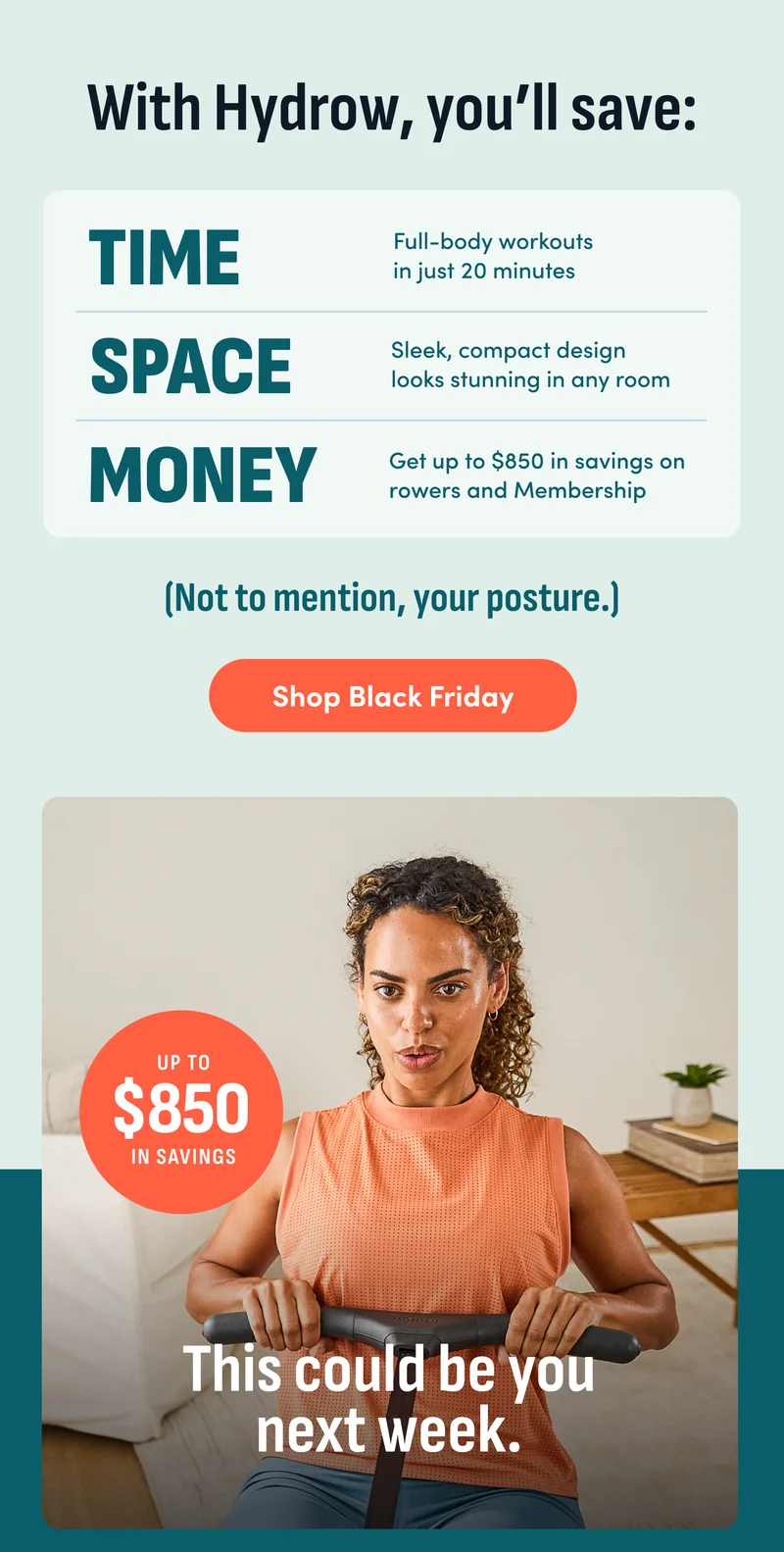 With Hydrow, you'll save: Time. Space. Money. Not to mention, your posture. Shop Black Friday. This could be you next week.