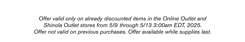 Offer valid only on already discounted items in the Online Outlet and Shinola Outlet stores from 5/9 through 5/13 3:00am EDT, 2025. Offer not valid on previous purchases. Offer available while supplies last.