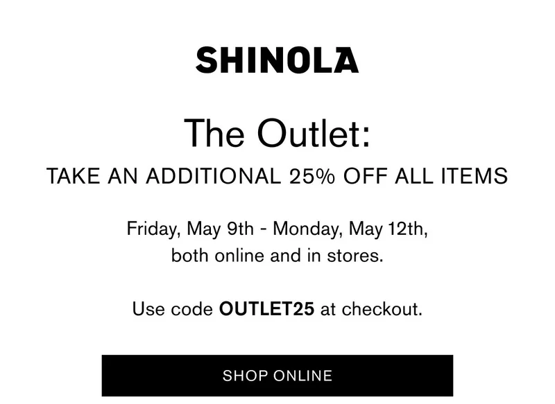 THE OUTLET: TAKE AN ADDITIONAL 25% OFF ALL ITEMS Friday, May 9th - Monday, May 12th, both online and in stores.  Use code Outlet25 at checkout.  CTA: SHOP ONLINE