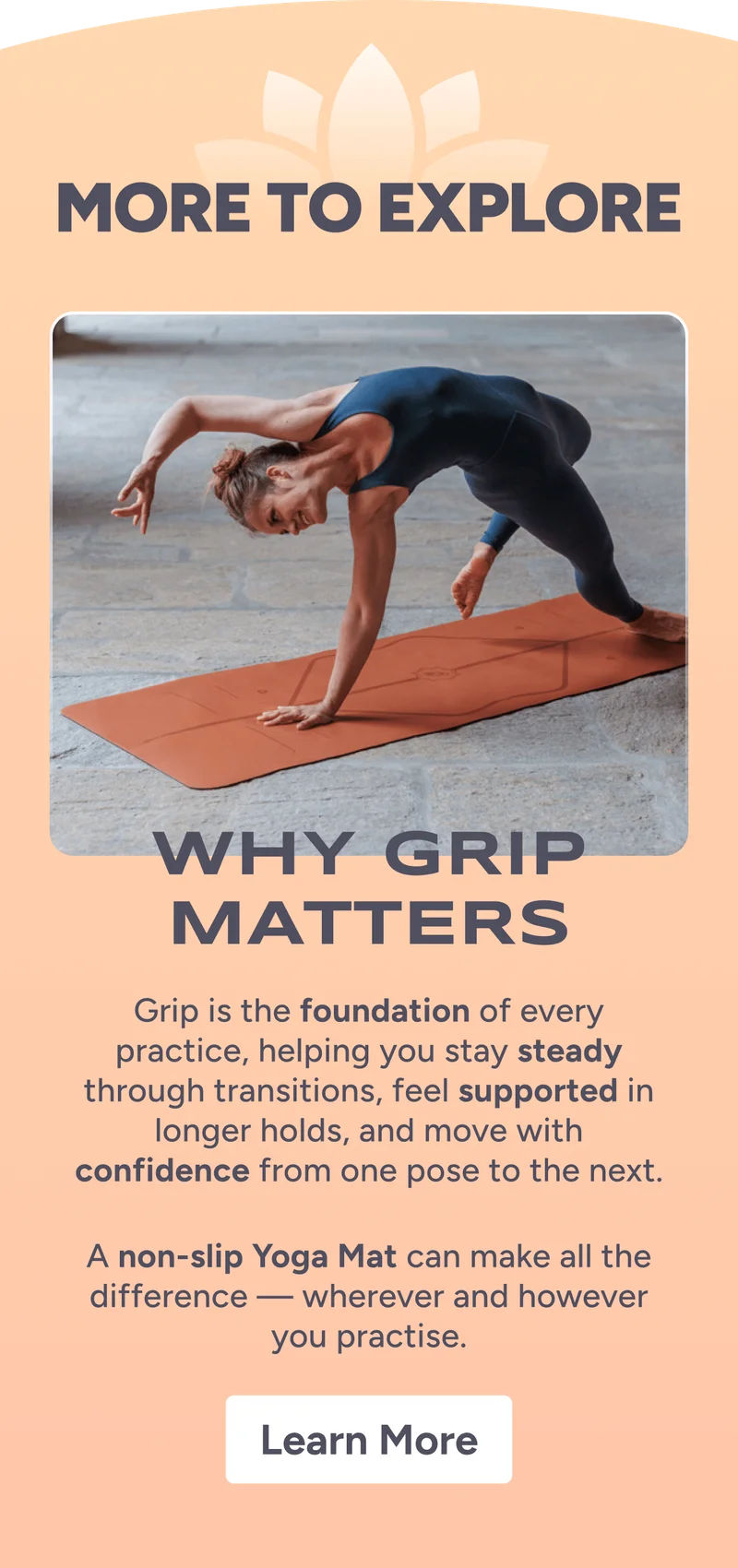 More to explore. Why Grip Maters –&nbsp;Grip is the foundation of every practice, helping you stay steady through transitions, feel supported in longer holds, and move with confidence from one pose to the next.  A non-slip Yoga Mat can make all the difference — wherever and however you practise. Learn More