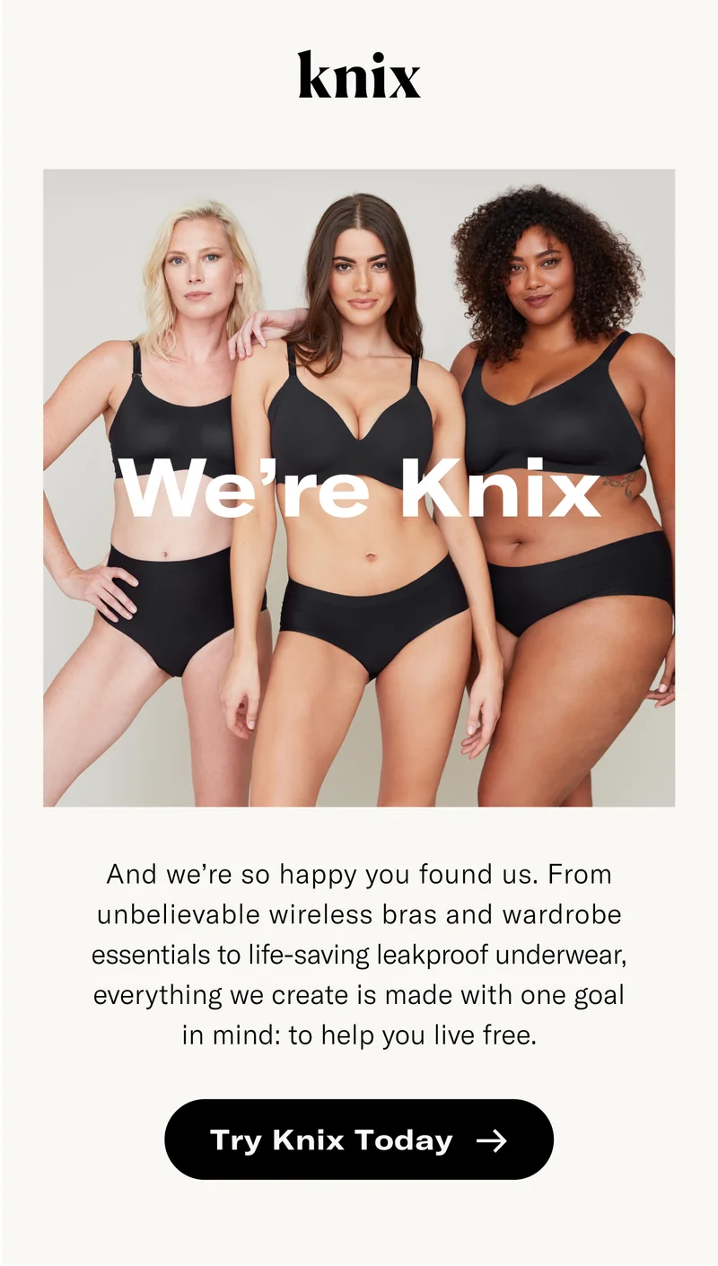 We're Knix - and we're so happy you found us. From unbelievable wireless bras and wardrobe essentials to life-saving leakproof underwear, everything we create is made with one goal in mind - to help you live free. Try Knix today.