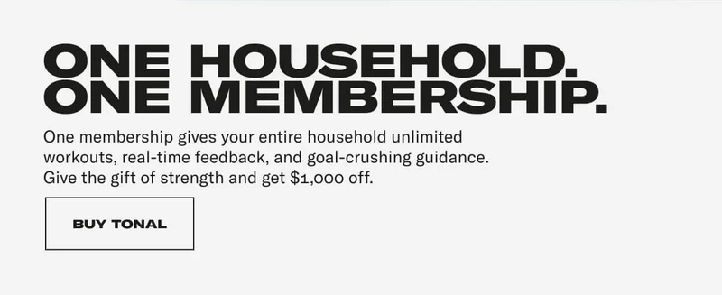 ONE HOUSEHOLD. ONE MEMBERSHIP. One membership gives your entire household unlimited workouts, real-time feedback, and goal-crushing guidance. Give the gift of strength and get $1,000 off. CTA: BUY TONAL