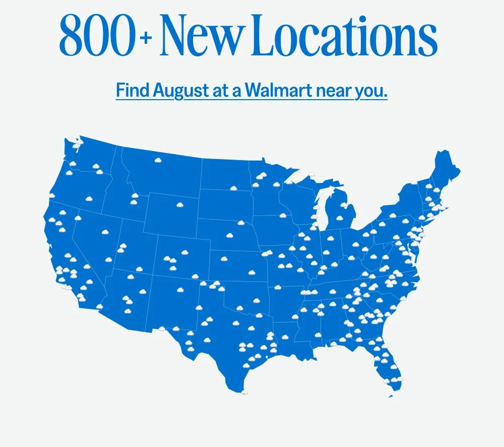 x Welcome to Walmart Your favorite period care brand, now readily accessible at one of the largest retailers nationwide. Shop August at Walmart 800 New Locations Find August at a Walmart near you.