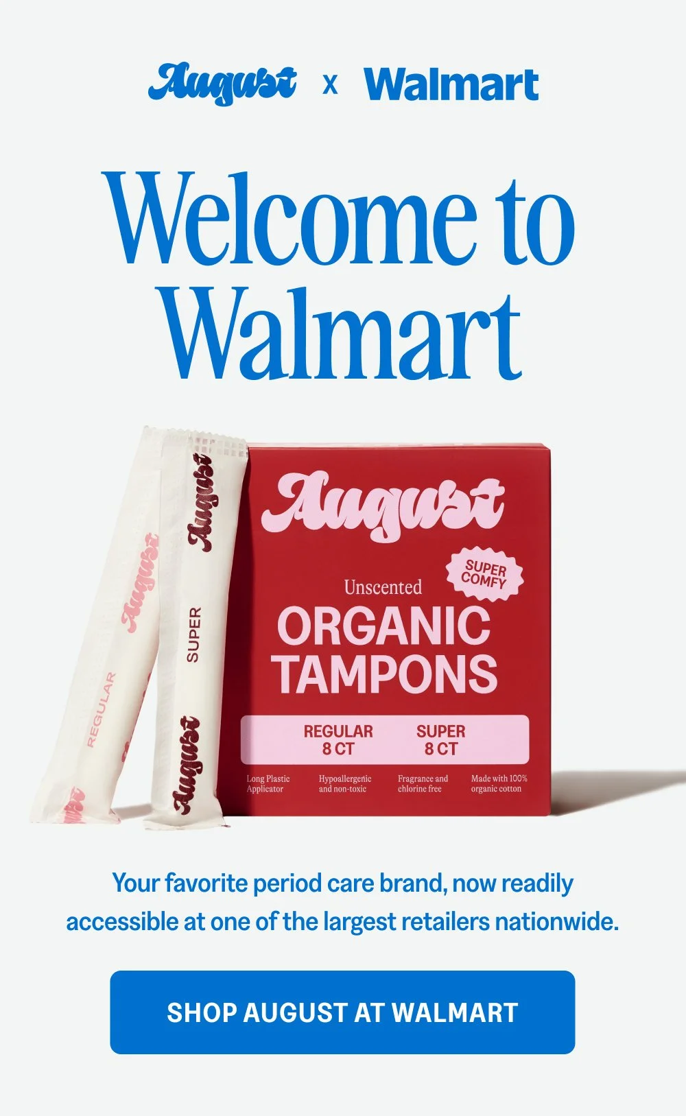 x Welcome to Walmart Your favorite period care brand, now readily accessible at one of the largest retailers nationwide. Shop August at Walmart 800 New Locations Find August at a Walmart near you.