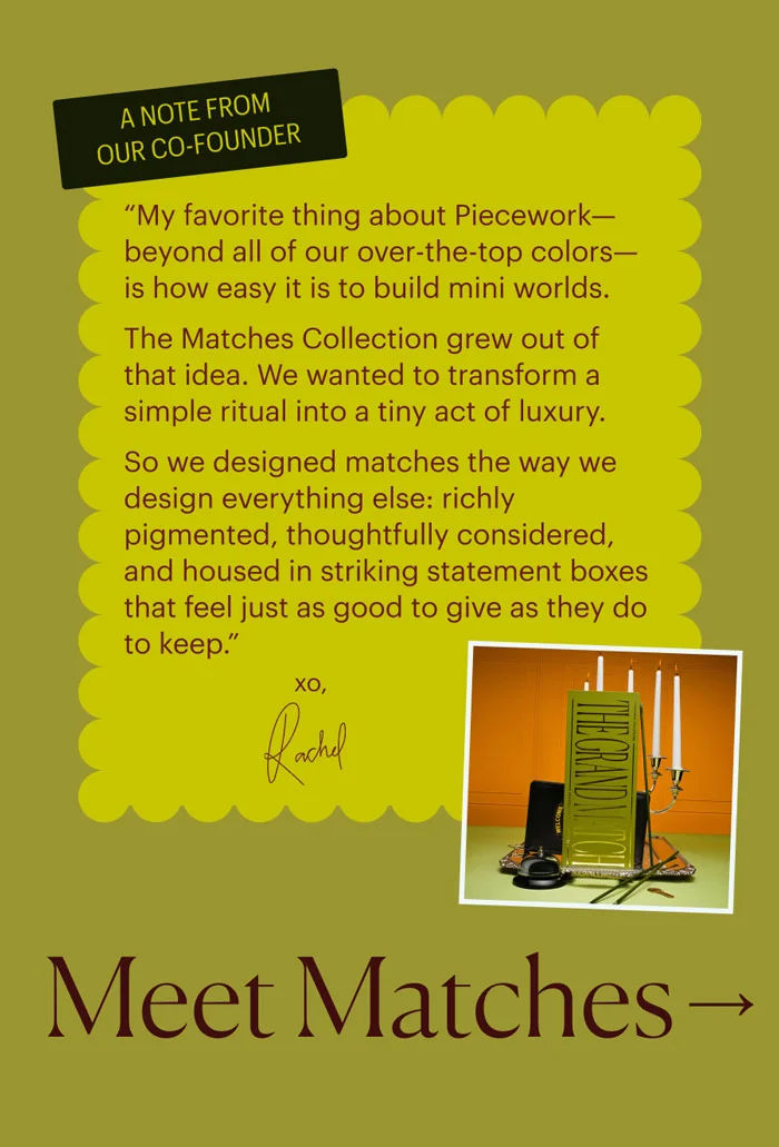 A note from our co-founder: “My favorite thing about Piecework—beyond all of our over-the-top colors—is how easy it is to build mini worlds. The Matches Collection grew out of that idea. We wanted to transform a simple ritual into a tiny act of luxury. So we designed matches the way we design everything else: richly pigmented, thoughtfully considered, and housed in striking statement boxes that feel just as good to give as they do to keep.” - XO, Rachel