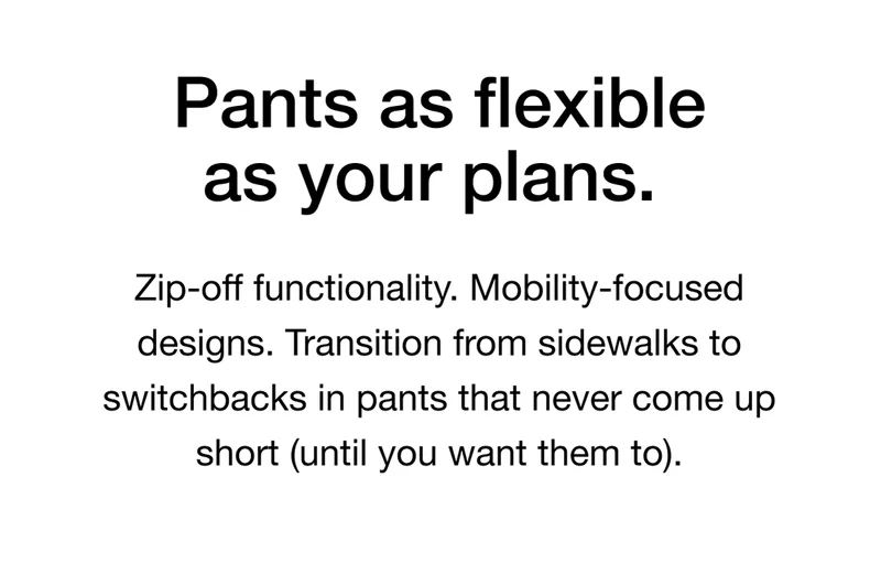 Pants as flexible as your plans. Zip-off functionality. Mobility-focused designs. Transition from sidewalks to switchbacks in pants that never come up