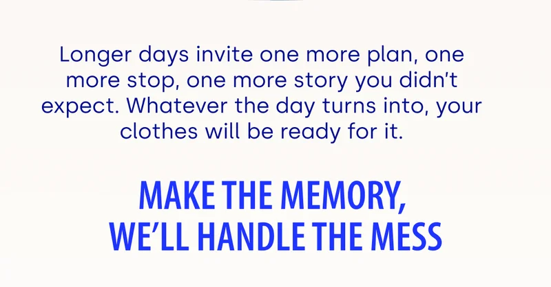 Longer days invite one more plan, one more stop, one more story you didn’t expect. Whatever the day turns into, your clothes will be ready for it. Make the memory, we'll handle the mess.