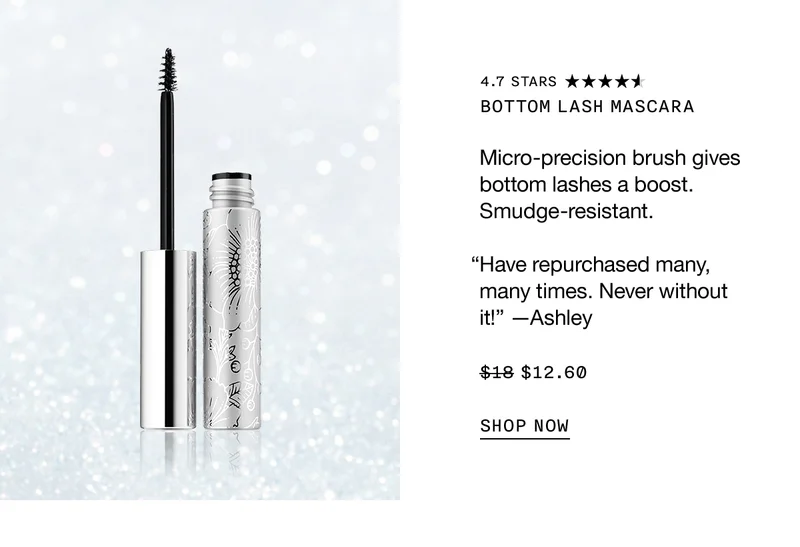 Bottom Lash Mascara Micro-precision brush gives bottom lashes a boost. Smudge-resistant. “Have repurchased many, many times. Never without it!” —Ashley $12.60 SHOP NOW