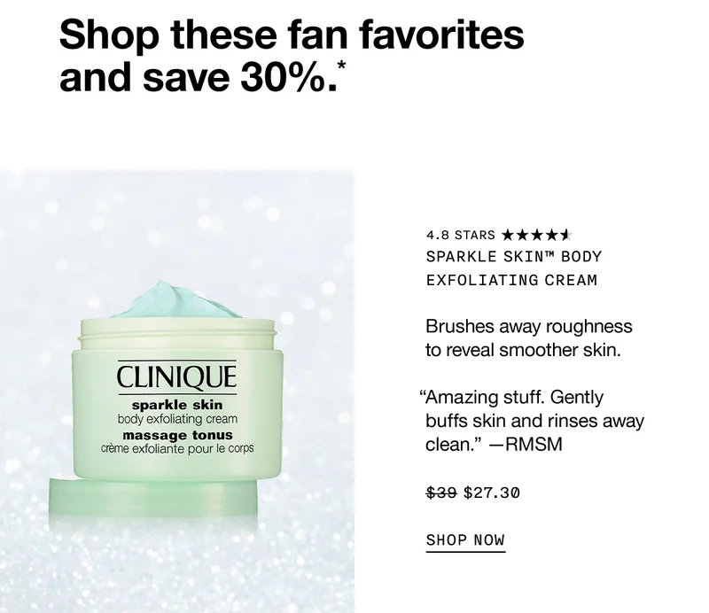 Shop these fan favorites and save 30%.*Sparkle Skin™ Body Exfoliating Cream Brushes away roughness to reveal smoother skin. “Amazing stuff. Gently buffs skin and rinses away clean.” —RMSM $27.30 SHOP NOW