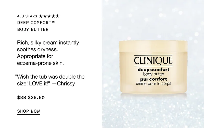 Deep Comfort™  Body Butter Rich, silky cream instantly soothes dryness. Appropriate for eczema-prone skin. “Wish the tub was double the size! LOVE it!” —Chrissy $26.60 SHOP NOW