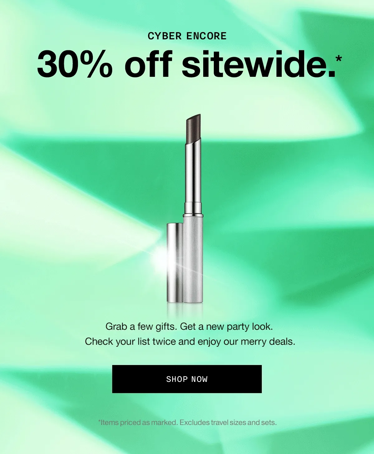CYBER ENCORE | 30% off sitewide.* Grab a few gifts. Get a new party look. Check your list twice and enjoy our merry deals. SHOP NOW | *Items priced as marked. Excludes travel sizes and sets.
