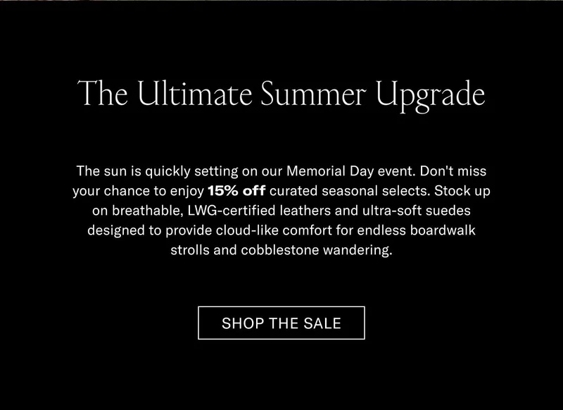The Ultimate Summer Upgrade The sun is quickly setting on our Memorial Day promo. Don't miss your chance to enjoy 15% off curated seasonal selects. Stock up on hand-painted, full-grain leather and ultra-soft suedes designed to provide cloud-like comfort for shifting backyards, strolls, and architectural wandering.  [SHOP THE SALE]