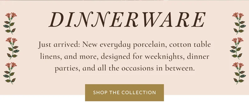DINNERWARE Just arrived: New everyday porcelain, cotton table linens, and more, designed for weeknights, dinner parties, and all the occasions in between. Shop the collection