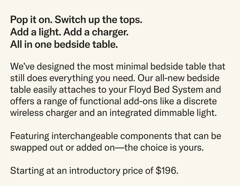 We’ve designed the most minimal bedside table that still does everything you need. Our all-new bedside table easily attaches to your Floyd Bed System and offers a range of functional add-ons like a discrete wireless charger and an integrated dimmable light. Featuring interchangeable components that can be swapped out or added on—the choice is yours. Starting at an introductory price of $196.