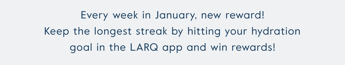 Every week in January, new reward! Keep the longest streak by hitting your hydration goal in the LARQ app and win rewards!