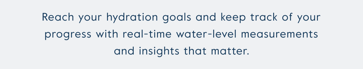 Reach your hydration goals and keep track of your progress with real-time water-level measurements and insights that matter.