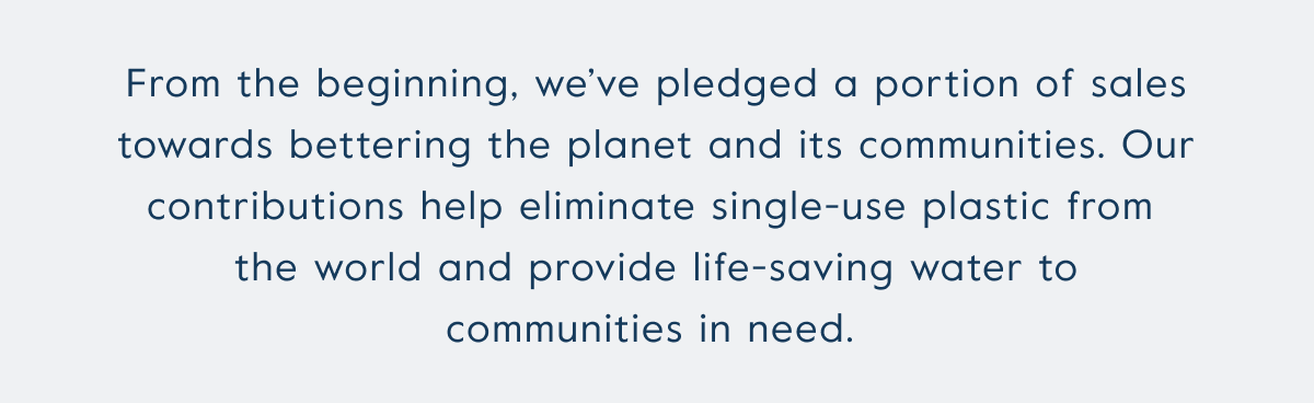 From the beginning, we’ve pledged a portion of sales towards bettering the planet and its communities. Our contributions help eliminate single-use plastic from  the world and provide life-saving water to communities in need.