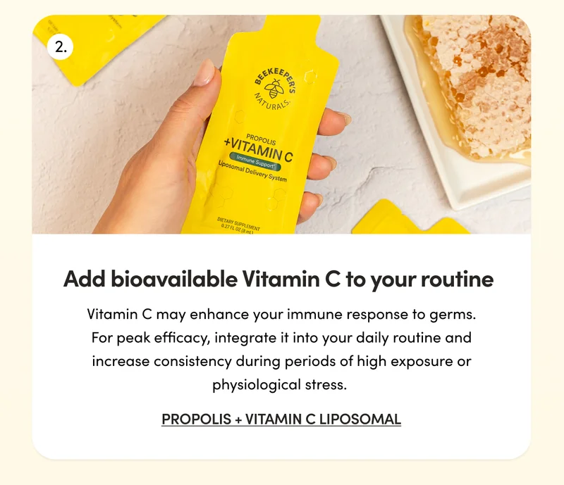 Add bioavailable Vitamin C to your routine   with Propolis + Vitamin C Liposomal   Vitamin C may enhance your immune response to germs. For peak efficacy, integrate it into your daily routine and increase consistency during periods of high exposure or physiological stress.