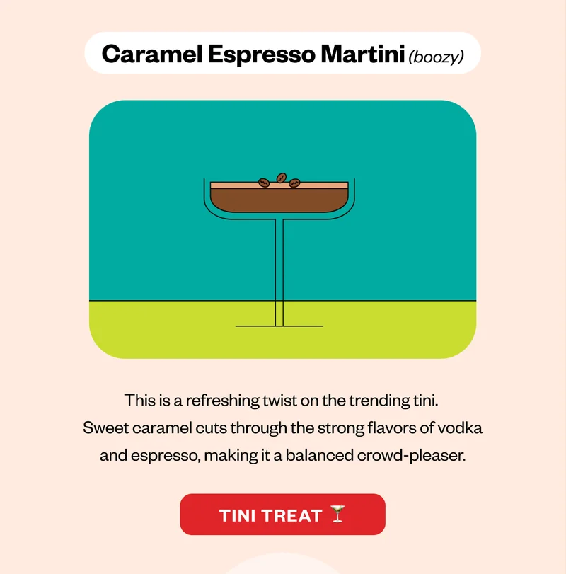 Caramel Espresso Martini (boozy)This is a refreshing twist on the trending tini. Sweet caramel cuts through the strong flavors of vodka and espresso, making it a balanced crowd-pleaser. CTA: Tini Treat Caramel Espresso Martini (boozy)This is a refreshing twist on the trending tini. Sweet caramel cuts through the strong flavors of vodka and espresso, making it a balanced crowd-pleaser. CTA: Tini Treat