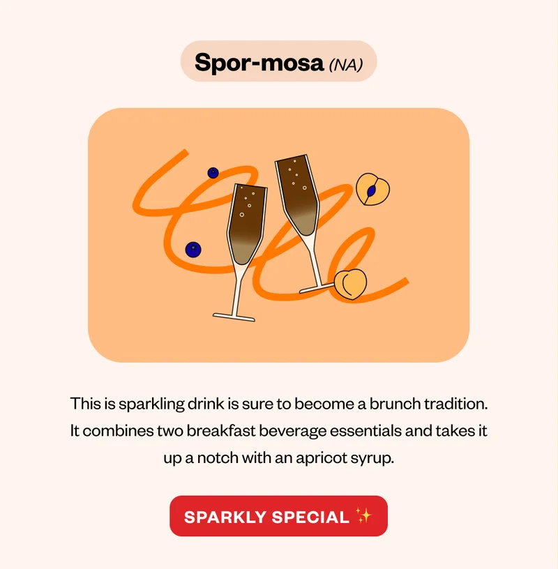 Spor-mosa (NA) This is sparkling drink is sure to become a brunch tradition. It combines two breakfast beverage essentials and takes it up a notch with an apricot syrup. CTA: Sparkly Special Spor-mosa (NA) This is sparkling drink is sure to become a brunch tradition. It combines two breakfast beverage essentials and takes it up a notch with an apricot syrup. CTA: Sparkly Special