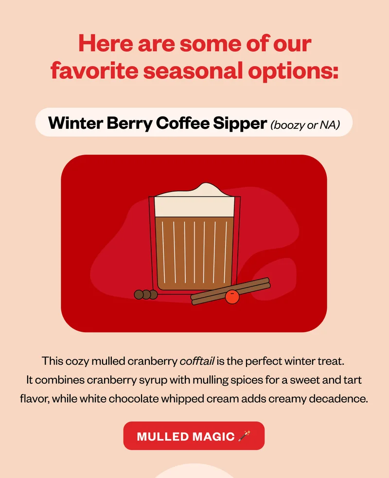 Here are some of our favorite seasonal options: Winterberry Coffee Sipper (boozy or NA) Here are some of our favorite seasonal options: Winterberry Coffee Sipper (boozy or NA)