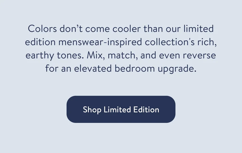 Colors don’t come cooler than our limited edition menswear-inspired collection's rich, earthy tones. Mix, match, and even reverse for an elevated bedroom upgrade.