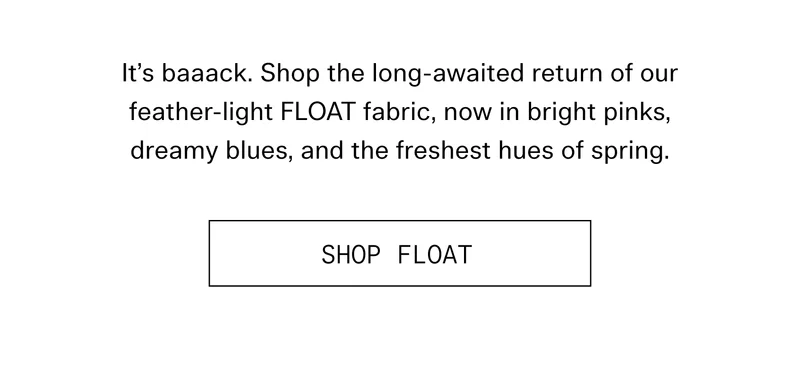 It's baaack. Shop the long-awaited return of our feather-light FLOAT fabric, now in bright pinks, dreamy blues, and the freshest hues of spring.  |  SHOP FLOAT