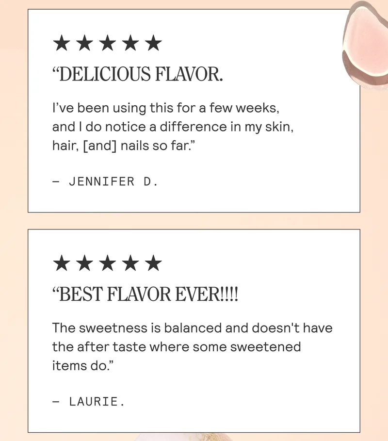 “DELICIOUS FLAVOR. I've been using this for a few weeks, and do notice a difference in my skin, hair, [and] nails so far.”