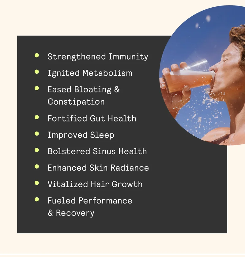 ® Strengthened Immunity ® Ignited Metabolism ® Eased Bloating & Constipation ® Fortified Gut Health ® Improved Sleep ® Bolstered Sinus Health ® Enhanced Skin Radiance ® Vitalized Hair Growth ® Fueled Performance & Recovery