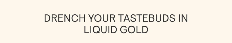 DRENCH YOUR TASTEBUDS IN LIQUID GOLD