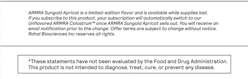 ARMRA Sungold Apricot is a limited-edition flavor and is available while supplies lost.  If you subscribe to this product, your subscription will automatically switch to our Unflavored ARMRA Colostrum™ once ARMRA Sungold Apricot sells out. You will receive an |  ‘email notification prior to the change. Offer terms are subject to change without notice.  Rahal Biosciences Inc reserves all rights.  |  *These statements have not been evaluated by the Food and Drug Administration.  This product is not intended to diagnose, treat, cure, or prevent any disease.