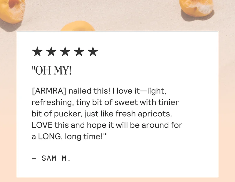 "OH MY! | [ARMRA] nailed this! | love it—light, refreshing, tiny bit of sweet with tinier  bit of pucker, just like fresh apricots.  LOVE this and hope it will be around for  a LONG, long time!"  —- SAM M.