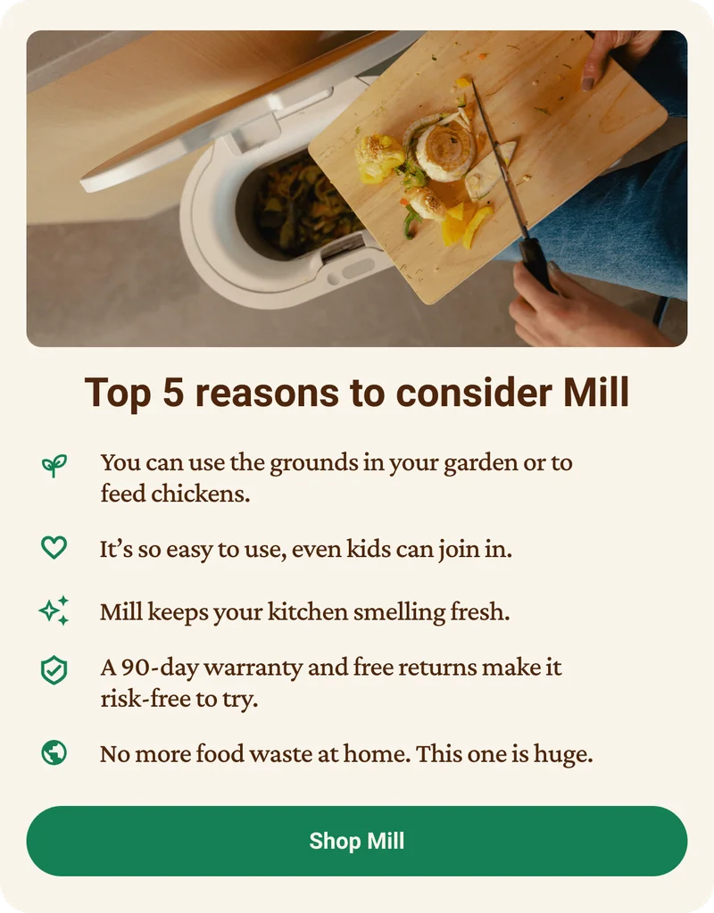 Top 5 reasons to consider Mill. you can use the grounds in your garden or to feed chickens. it's so easy to use, even kids can join in. Mill keeps your kitchen smelling fresh. A 90-day money-back guarantee and free returns make it risk-free to try. No more food waste at home. This one is huge. Click to shop Mill.