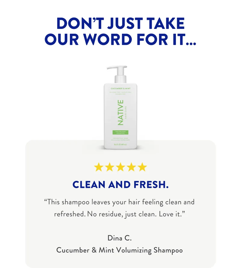 DON'T JUST TAKE OUR WORD FOR IT...|CLEAN AND FRESH. 'This shampoo leaves your hair feeling clean and refreshed. No residue, just clean. Love it.'
Dina C. Cucumber & Mint Volumizing Shampoo