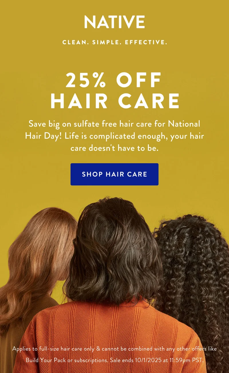 NATIVE | CLEAN, SIMPLE. EFFECTIVE. |25% OFF HAIR CARE | Save big on sulfate free hair care for National Hair Day! Life is complicated enough, your hair care doesn't have to be.| SHOP HAIR CARE | Apllies to full-zice hair care only & cannot be combined with any other offers like Build Your Pack or subscriptions. Sale ends 10/01/2025 at 11:59pm PST.