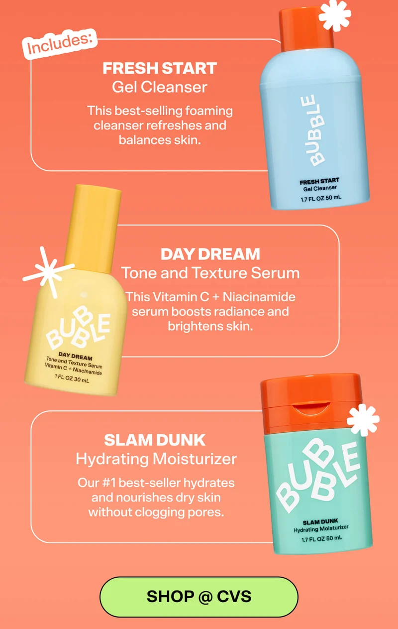 Includes: Fresh Start Gel Cleanser This best-selling foaming cleanser refreshes and balances skin.   Day Dream Tone and Texture Serum  This Vitamin C + Niacinamide serum boosts radiance and brightens skin.   Slam Dunk Hydrating Moisturizer  Our #1 best-seller hydrates and nourishes dry skin without clogging pores.