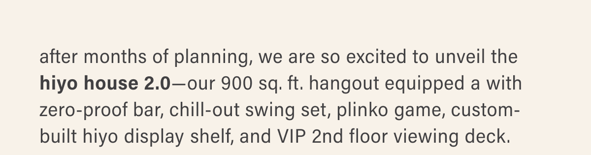 after months of planning, we are so excited to unveil the  hiyo house 2.0—our 900 sq. ft. hangout equipped a with  zero-proof bar, chill-out swing set, plinko game, custom- built hiyo display shelf, and VIP 2nd floor viewing deck.