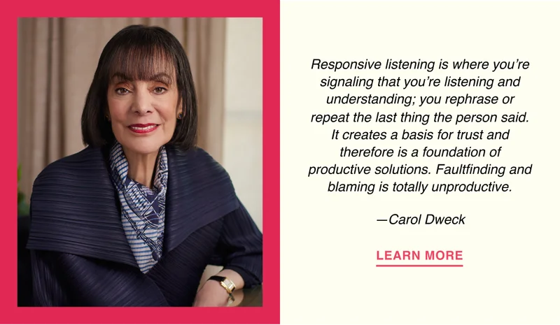 Responsive listening is where you’re signaling that you’re listening and understanding; you rephrase or repeat the last thing the person said. It creates a basis for trust and therefore is a foundation of productive solutions. Faultfinding and blaming is totally unproductive. —Carol Dweck