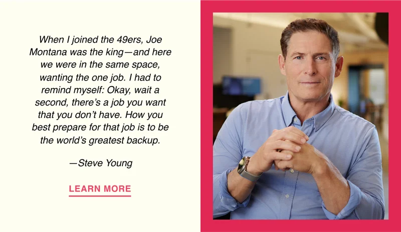 When I joined the 49ers, Joe Montana was the king—and here we were in the same space, wanting the one job. I had to remind myself: Okay, wait a second, there’s a job you want that you don’t have. How you best prepare for that job is to be the world’s greatest backup. —Steve Young