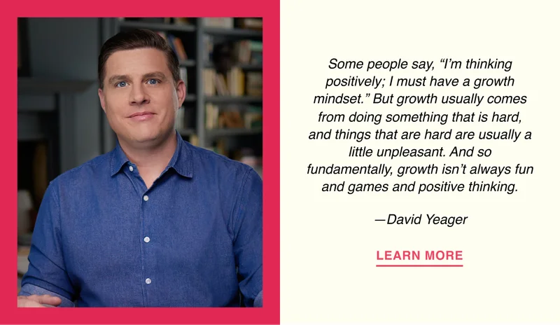 Some people say, “I’m thinking positively; I must have a growth mindset.” But growth usually comes from doing something that is hard, and things that are hard are usually a little unpleasant. And so fundamentally, growth isn’t always fun and games and positive thinking. —David Yeager