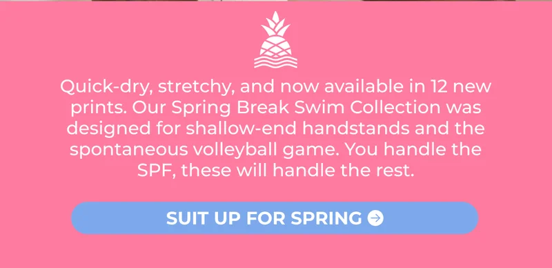 Quick-dry, stretchy, and now available in 12 new prints. Our Spring Break Swim Collection was designed for shallow-end handstands and the spontaneous volleyball game. You handle the SPF, these will handle the rest.
