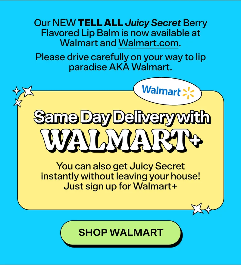 Our NEW Tell All Juicy Secret Berry Flavored Lip Balm is now available at Walmart and Walmart.com. Please drive carefully on your way to lip paradise AKA Walmart.  Same Day Delivery with Walmart+  You can also get Juicy Secret instantly without leaving your house! Just sign up for Walmart+   Shop Walmart
